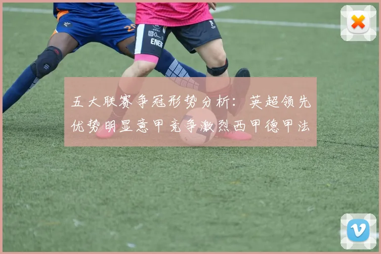 五大联赛争冠形势分析：英超领先优势明显意甲竞争激烈西甲德甲法甲差距各异