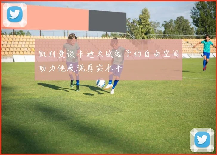 凯利曼谈卡迪夫城给予的自由空间助力他展现真实水平