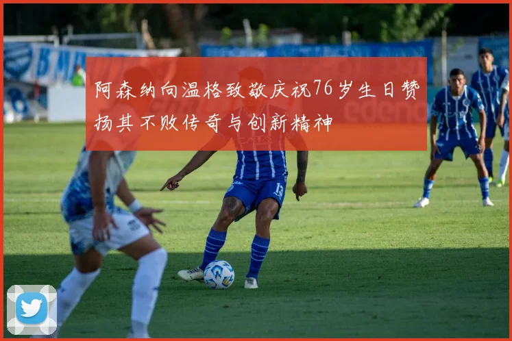 阿森纳向温格致敬庆祝76岁生日赞扬其不败传奇与创新精神