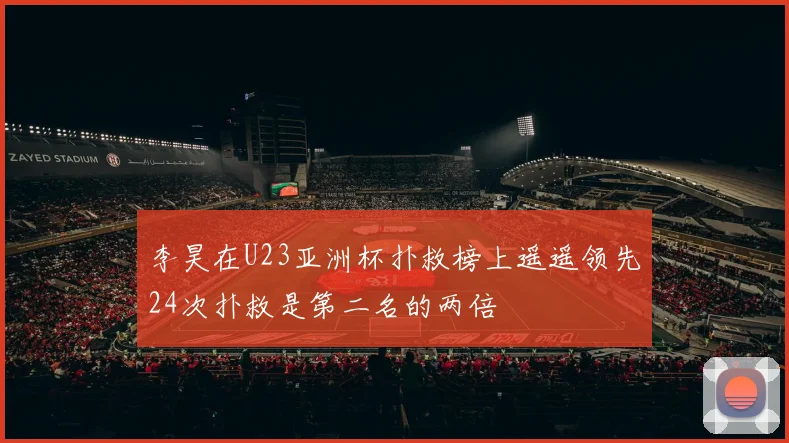 李昊在U23亚洲杯扑救榜上遥遥领先24次扑救是第二名的两倍