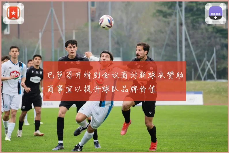 巴萨召开特别会议商讨新球衣赞助商事宜以提升球队品牌价值