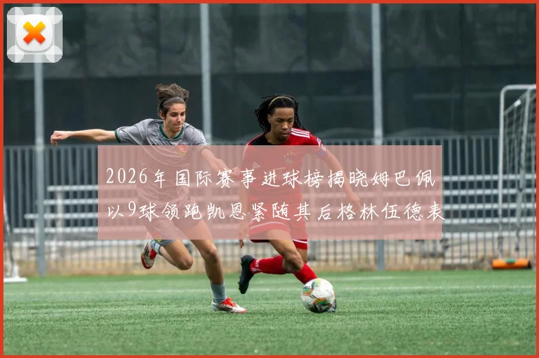 2026年国际赛事进球榜揭晓姆巴佩以9球领跑凯恩紧随其后格林伍德表现出色
