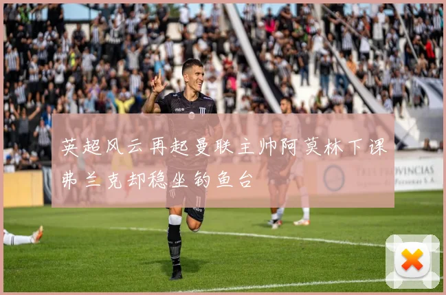 英超风云再起曼联主帅阿莫林下课弗兰克却稳坐钓鱼台