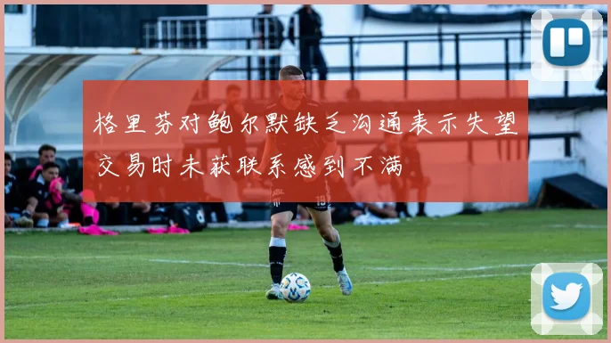格里芬对鲍尔默缺乏沟通表示失望交易时未获联系感到不满