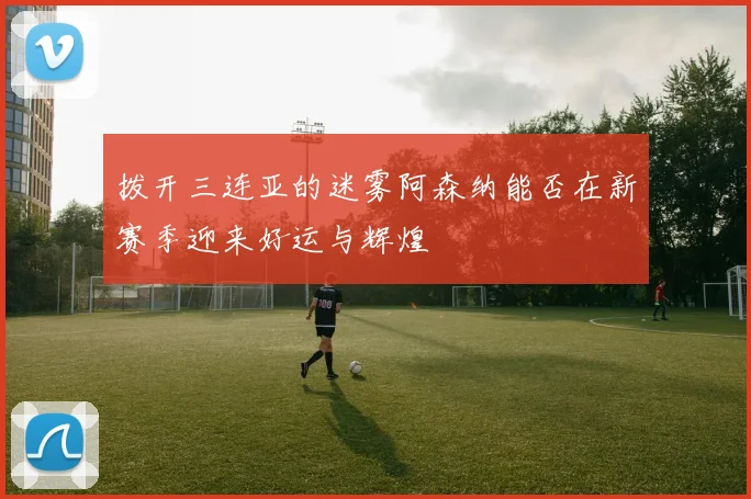 拨开三连亚的迷雾阿森纳能否在新赛季迎来好运与辉煌