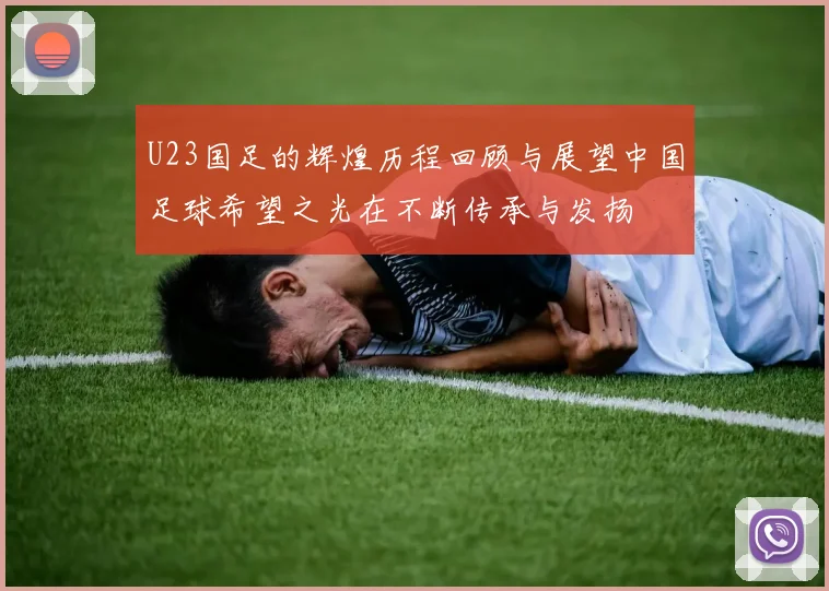 U23国足的辉煌历程回顾与展望中国足球希望之光在不断传承与发扬