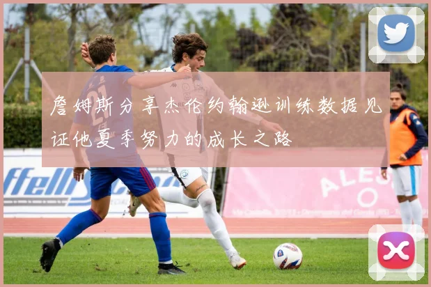 詹姆斯分享杰伦约翰逊训练数据见证他夏季努力的成长之路