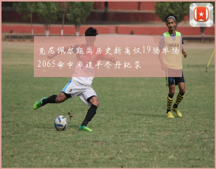 克尼佩尔距离历史新高仅19场单场2065命中率追平乔丹纪录