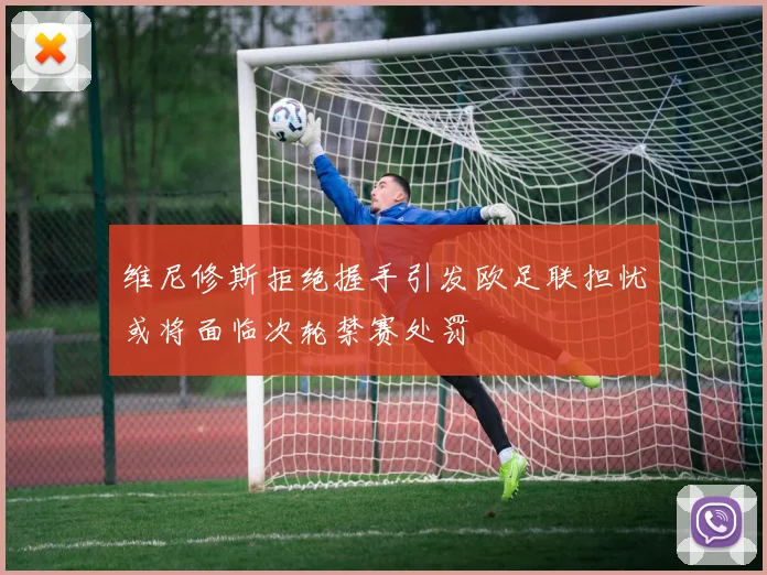 维尼修斯拒绝握手引发欧足联担忧或将面临次轮禁赛处罚