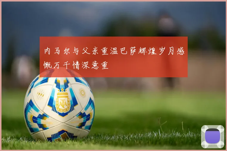 内马尔与父亲重温巴萨辉煌岁月感慨万千情深意重