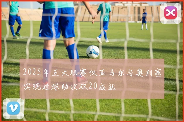 2025年五大联赛仅亚马尔与奥利塞实现进球助攻双20成就