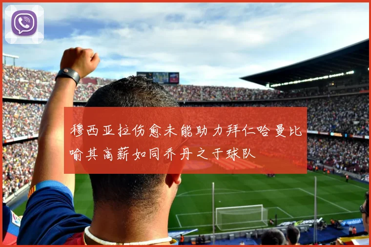 穆西亚拉伤愈未能助力拜仁哈曼比喻其高薪如同乔丹之于球队
