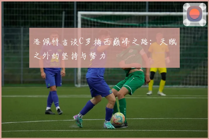 洛佩特吉谈C罗梅西巅峰之路：天赋之外的坚持与努力