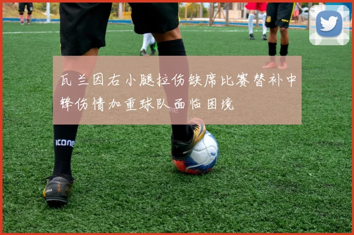 瓦兰因右小腿拉伤缺席比赛替补中锋伤情加重球队面临困境