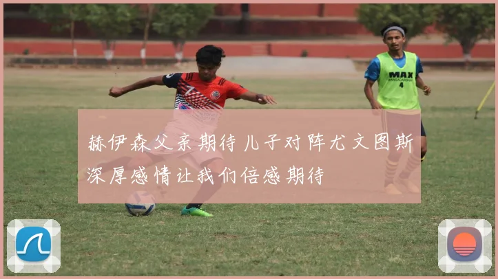 赫伊森父亲期待儿子对阵尤文图斯深厚感情让我们倍感期待