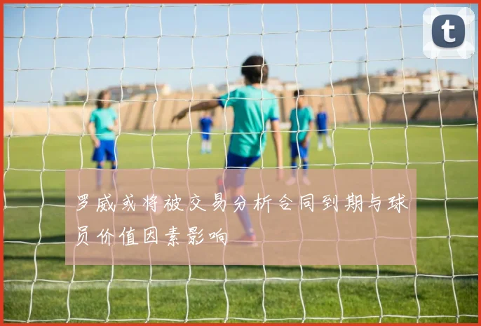 罗威或将被交易分析合同到期与球员价值因素影响