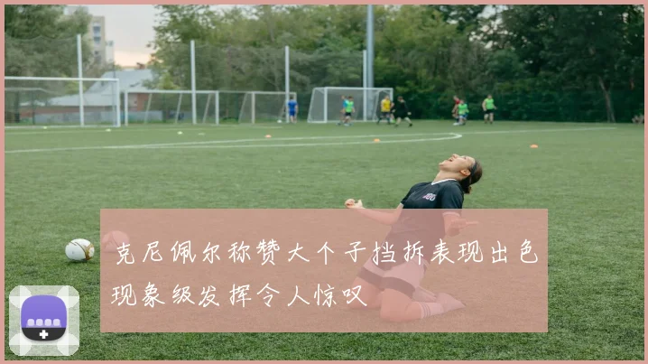 克尼佩尔称赞大个子挡拆表现出色现象级发挥令人惊叹