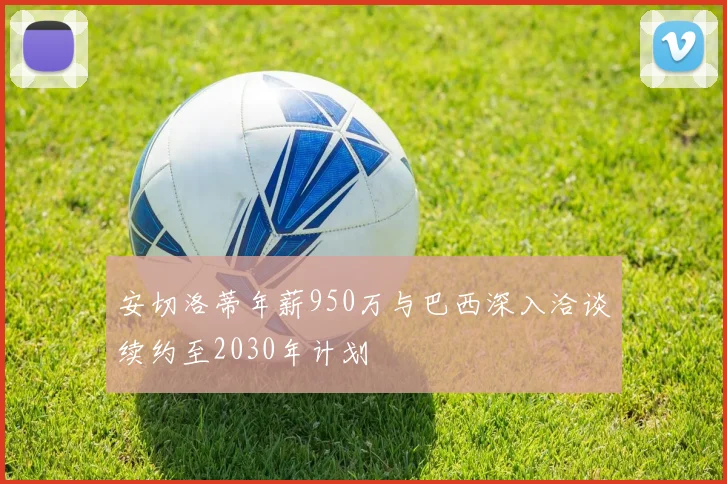 安切洛蒂年薪950万与巴西深入洽谈续约至2030年计划