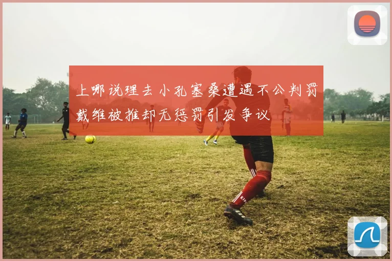 上哪说理去小孔塞桑遭遇不公判罚戴维被推却无惩罚引发争议