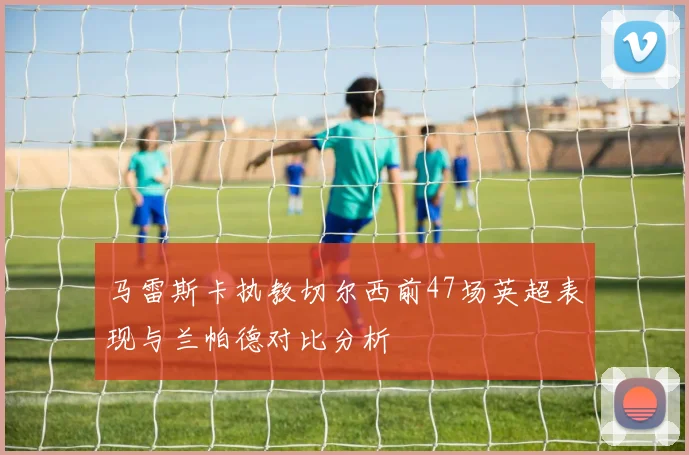 马雷斯卡执教切尔西前47场英超表现与兰帕德对比分析