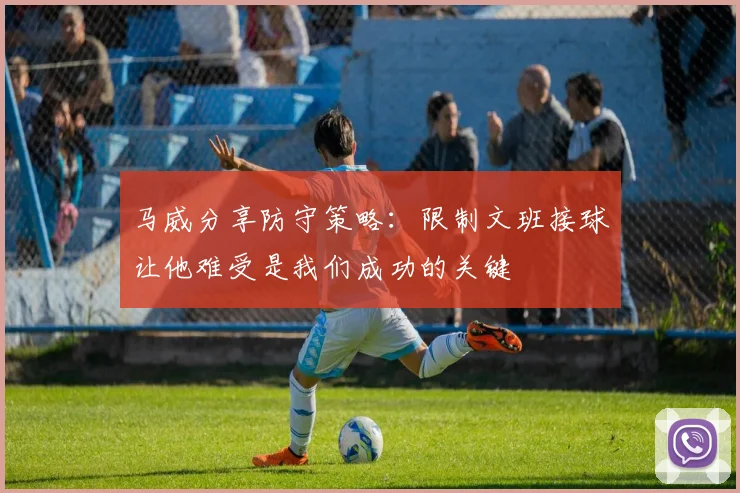 马威分享防守策略：限制文班接球让他难受是我们成功的关键
