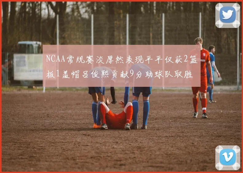 NCAA常规赛淡厚然表现平平仅获2篮板1盖帽吕俊熙贡献9分助球队取胜