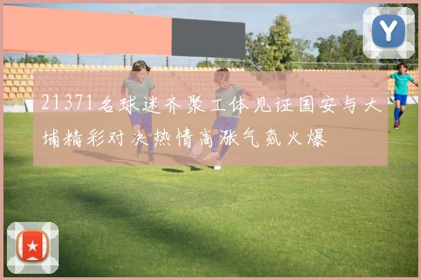 21371名球迷齐聚工体见证国安与大埔精彩对决热情高涨气氛火爆